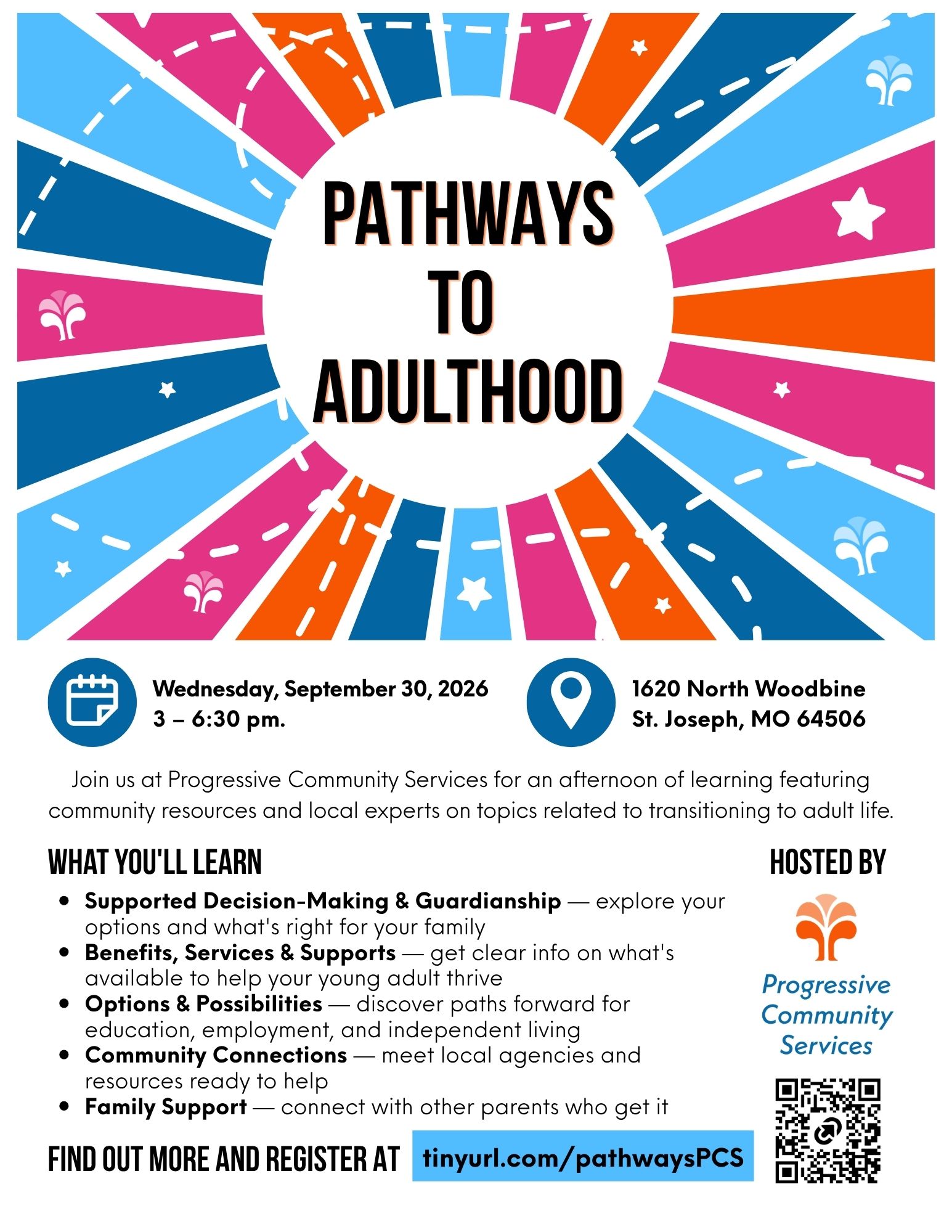 PCS Pathways to Adulthood flyer Colorful starburst design with PATHWAYS TO ADULTHOOD in the center with text details about the event: 1620 North Woodbine St. Joseph, MO 64506 Wednesday, September 30, 2026 3 – 6:30 pm. Join us at Progressive Community Services for an afternoon of learning featuring community resources and local experts on topics related to transitioning to adult life. What You'll Learn Supported Decision-Making & Guardianship — explore your options and what's right for your family Benefits, Services & Supports — get clear info on what's available to help your young adult thrive Options & Possibilities — discover paths forward for education, employment, and independent living Community Connections — meet local agencies and resources ready to help Family Support — connect with other parents who get it FIND OUT MORE AND REGISTER AT tinyurl.com/pathways PCS HOSTED BY PCS